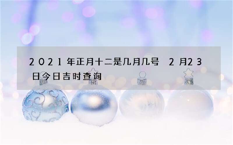 2021年正月十二是几月几号 2月23日今日吉时查询